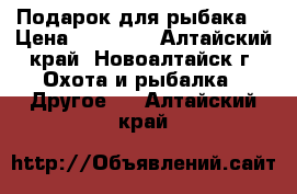 Подарок для рыбака! › Цена ­ 15 000 - Алтайский край, Новоалтайск г. Охота и рыбалка » Другое   . Алтайский край